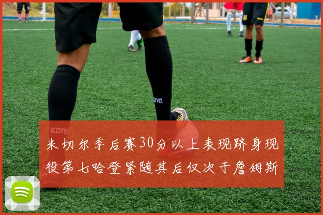 米切尔季后赛30分以上表现跻身现役第七哈登紧随其后仅次于詹姆斯杜兰特库里