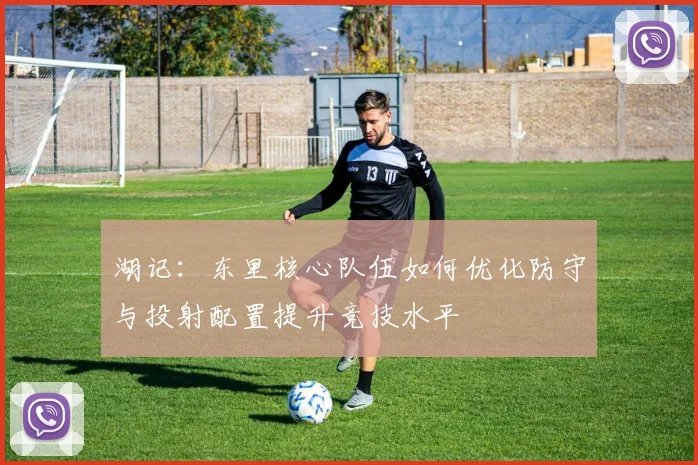 湖记:东里核心队伍如何优化防守与投射配置提升竞技水平