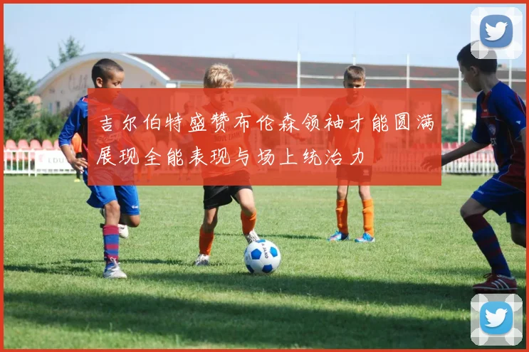 吉尔伯特盛赞布伦森领袖才能圆满展现全能表现与场上统治力
