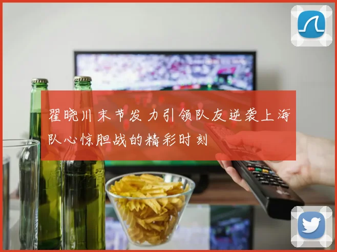 翟晓川末节发力引领队友逆袭上海队心惊胆战的精彩时刻