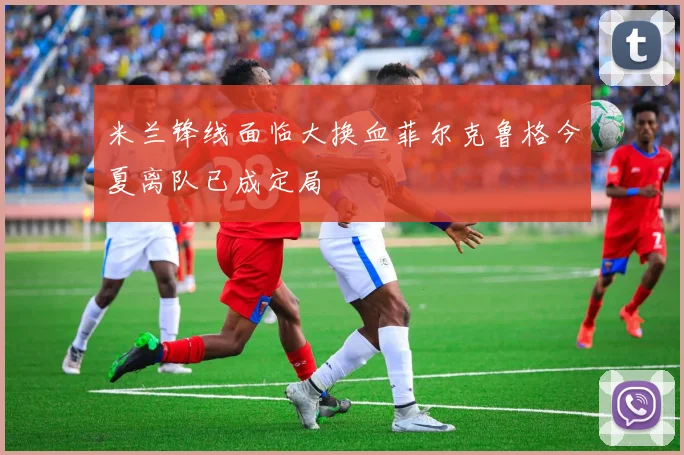 米兰锋线面临大换血菲尔克鲁格今夏离队已成定局