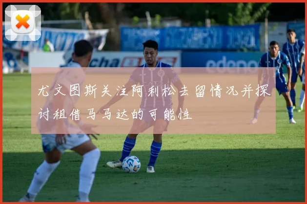 尤文图斯关注阿利松去留情况并探讨租借马马达的可能性