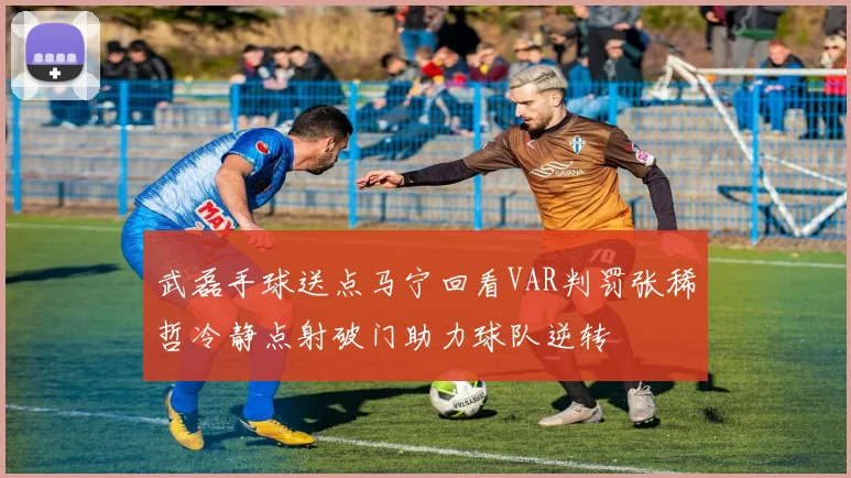 武磊手球送点马宁回看VAR判罚张稀哲冷静点射破门助力球队逆转