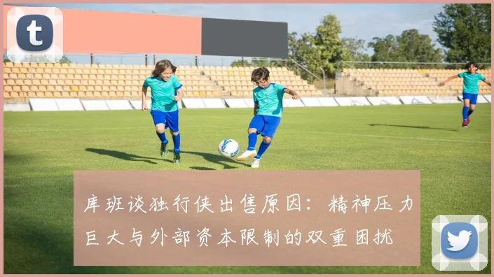 库班谈独行侠出售原因：精神压力巨大与外部资本限制的双重困扰