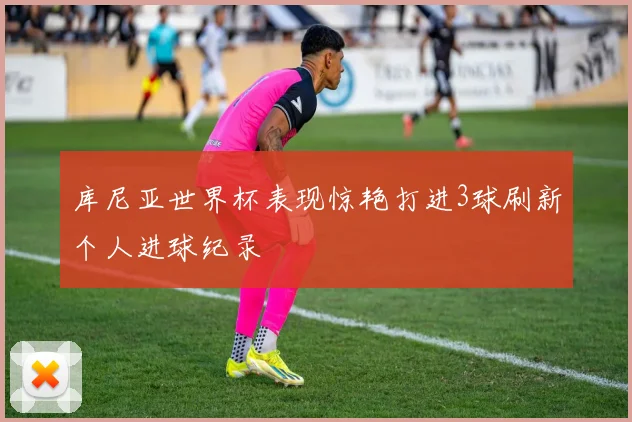 库尼亚世界杯表现惊艳打进3球刷新个人进球纪录