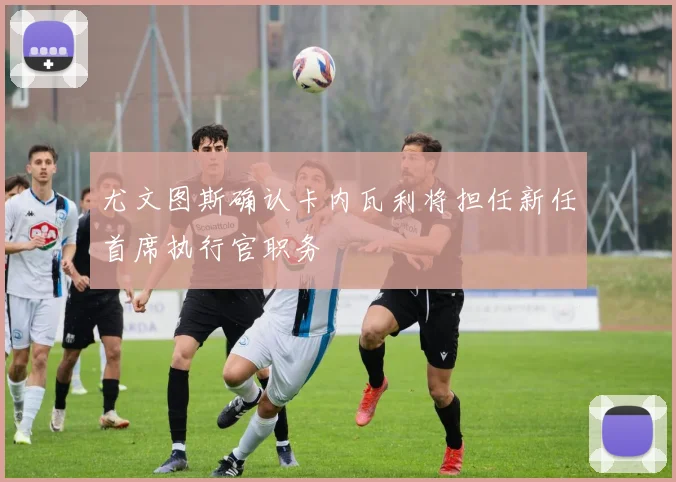 尤文图斯确认卡内瓦利将担任新任首席执行官职务