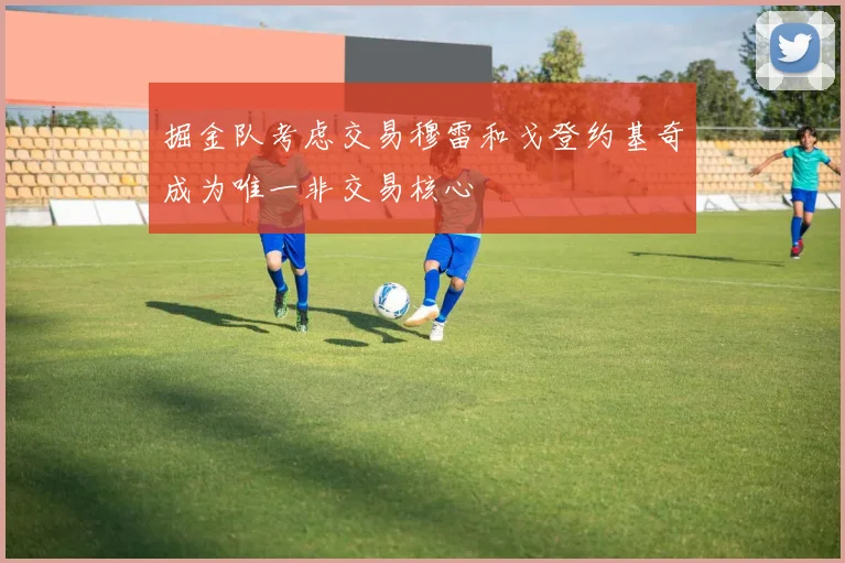 掘金队考虑交易穆雷和戈登约基奇成为唯一非交易核心