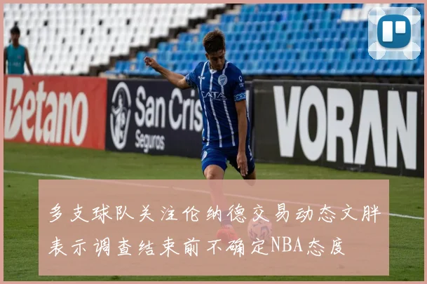 多支球队关注伦纳德交易动态文胖表示调查结束前不确定NBA态度