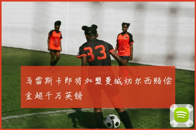 马雷斯卡即将加盟曼城切尔西赔偿金超千万英镑