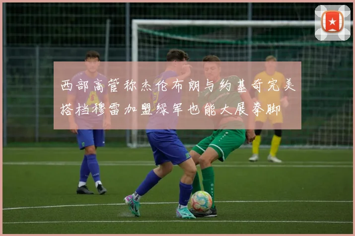 西部高管称杰伦布朗与约基奇完美搭档穆雷加盟绿军也能大展拳脚