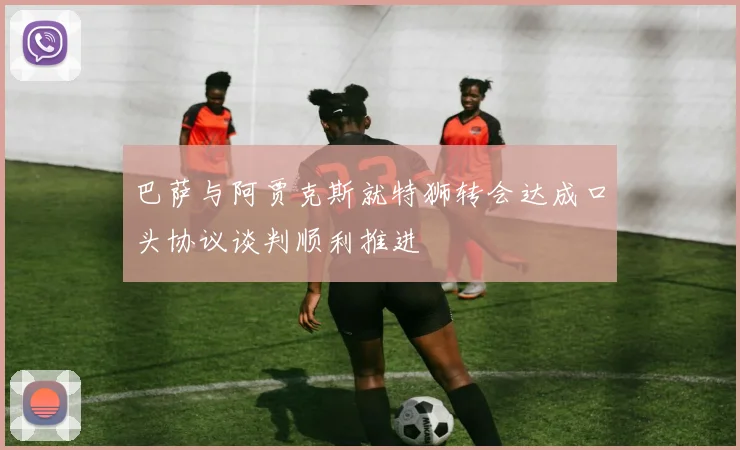 巴萨与阿贾克斯就特狮转会达成口头协议谈判顺利推进