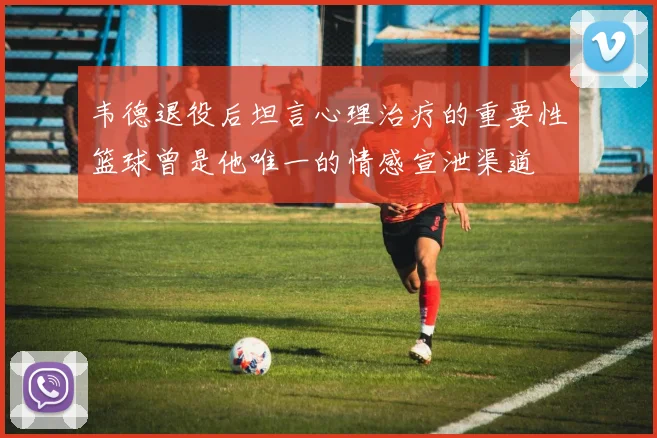 韦德退役后坦言心理治疗的重要性篮球曾是他唯一的情感宣泄渠道