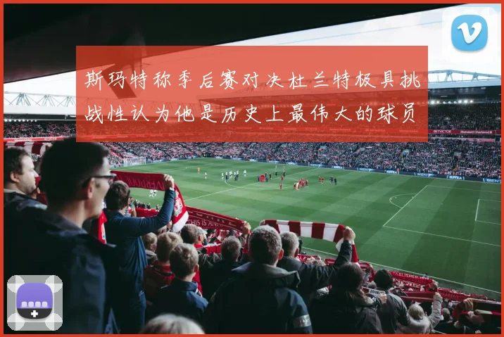 斯玛特称季后赛对决杜兰特极具挑战性认为他是历史上最伟大的球员之一