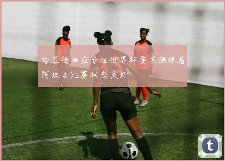 哈兰德回应专注世界杯要求晒观看阿坎吉比赛状态良好