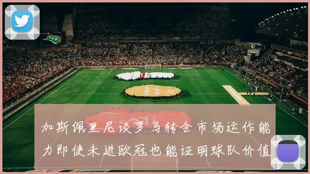 加斯佩里尼谈罗马转会市场运作能力即使未进欧冠也能证明球队价值