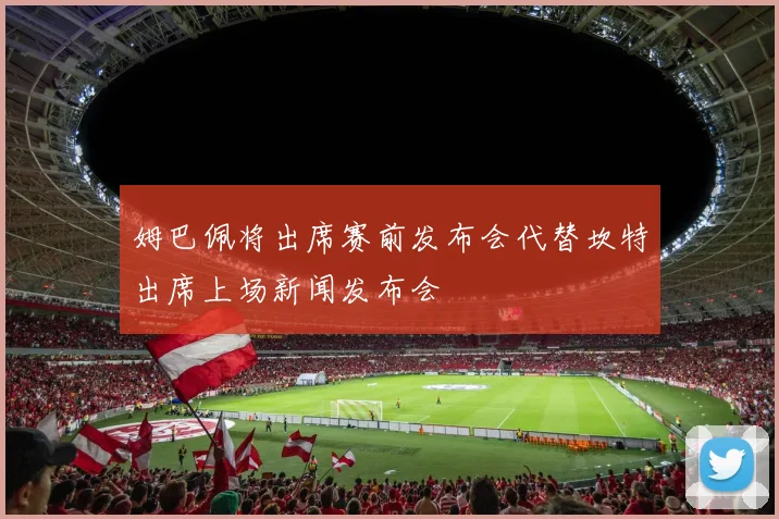 姆巴佩将出席赛前发布会代替坎特出席上场新闻发布会