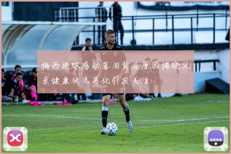 梅西进球感动落泪背后原因揭晓父亲健康状况恶化引发关注