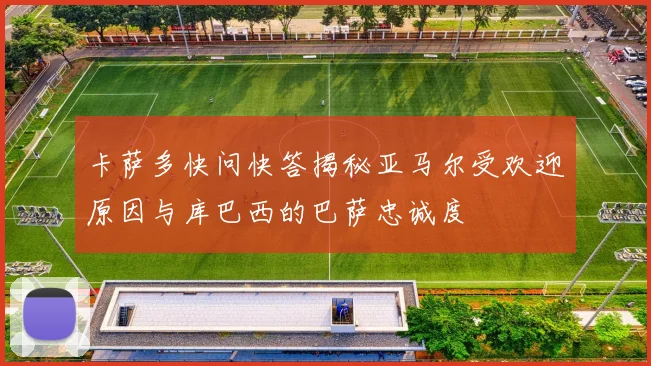 卡萨多快问快答揭秘亚马尔受欢迎原因与库巴西的巴萨忠诚度
