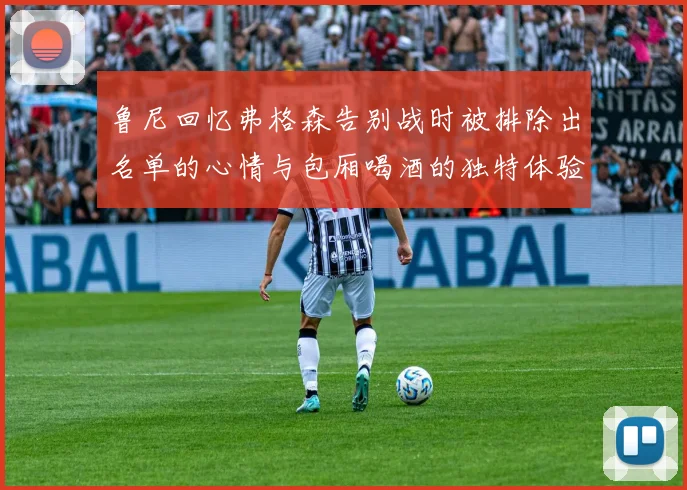 鲁尼回忆弗格森告别战时被排除出名单的心情与包厢喝酒的独特体验